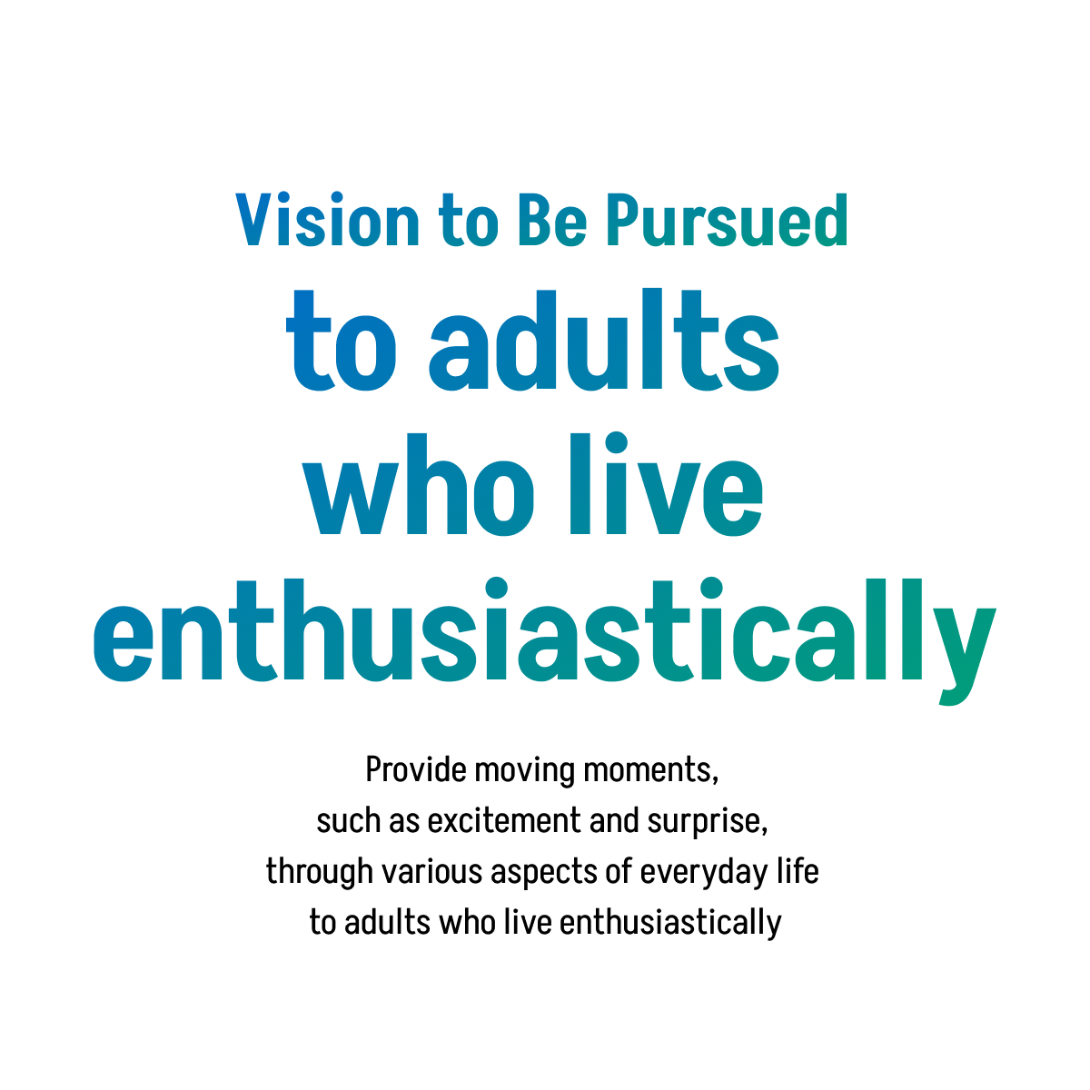 Vision to Be Pursued to adults who live enthusiastically Provide moving moments, such as excitement and surprise, through various aspects of everyday life to adults who live enthusiastically